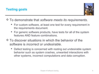 Testing goals
 To demonstrate that software meets its requirements.
 For custom software, at least one test for every requirement in
the requirements document.
 For generic software products, have tests for all of the system
features AND feature combinations.
 To discover situations in which the behavior of the
software is incorrect or undesirable.
 Defect testing is concerned with rooting out undesirable system
behavior such as system crashes, unwanted interactions with
other systems, incorrect computations and data corruption.
4Chapter 8 Software testing
 