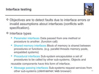 Interface testing
 Objectives are to detect faults due to interface errors or
invalid assumptions about interfaces (conflicts with
specification).
 Interface types
 Parameter interfaces Data passed from one method or
procedure to another. (function call)
 Shared memory interfaces Block of memory is shared between
procedures or functions. (e.g. parallel threads memory pools,
empadded systems)
 Procedural interfaces Sub-system encapsulates a set of
procedures to be called by other sub-systems. Objects and
reusable components have this form of interface.
 Message passing interfaces Sub-systems request services from
other sub-systems (client-server, web browser) 40Chapter 8 Software testing
 