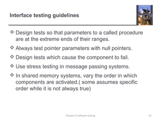 Interface testing guidelines
 Design tests so that parameters to a called procedure
are at the extreme ends of their ranges.
 Always test pointer parameters with null pointers.
 Design tests which cause the component to fail.
 Use stress testing in message passing systems.
 In shared memory systems, vary the order in which
components are activated.( some assumes specific
order while it is not always true)
42Chapter 8 Software testing
 