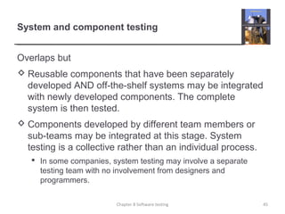 System and component testing
Overlaps but
 Reusable components that have been separately
developed AND off-the-shelf systems may be integrated
with newly developed components. The complete
system is then tested.
 Components developed by different team members or
sub-teams may be integrated at this stage. System
testing is a collective rather than an individual process.
 In some companies, system testing may involve a separate
testing team with no involvement from designers and
programmers.
Chapter 8 Software testing 45
 