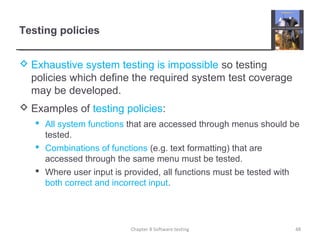 Testing policies
 Exhaustive system testing is impossible so testing
policies which define the required system test coverage
may be developed.
 Examples of testing policies:
 All system functions that are accessed through menus should be
tested.
 Combinations of functions (e.g. text formatting) that are
accessed through the same menu must be tested.
 Where user input is provided, all functions must be tested with
both correct and incorrect input.
Chapter 8 Software testing 48
 