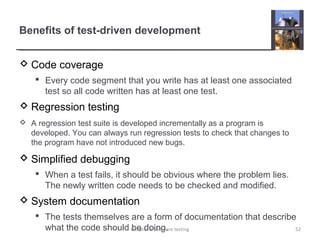 Benefits of test-driven development
 Code coverage
 Every code segment that you write has at least one associated
test so all code written has at least one test.
 Regression testing
 A regression test suite is developed incrementally as a program is
developed. You can always run regression tests to check that changes to
the program have not introduced new bugs.
 Simplified debugging
 When a test fails, it should be obvious where the problem lies.
The newly written code needs to be checked and modified.
 System documentation
 The tests themselves are a form of documentation that describe
what the code should be doing. 52Chapter 8 Software testing
 