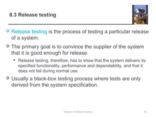 8.3 Release testing
 Release testing is the process of testing a particular release
of a system.
 The primary goal is to convince the supplier of the system
that it is good enough for release.
 Release testing, therefore, has to show that the system delivers its
specified functionality, performance and dependability, and that it
does not fail during normal use.
 Usually a black-box testing process where tests are only
derived from the system specification.
54Chapter 8 Software testing
 