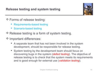 Release testing and system testing
 Forms of release testing:
 Requirements-based testing
 Scenario-based testing
 Release testing is a form of system testing.
 Important differences:
 A separate team that has not been involved in the system
development, should be responsible for release testing.
 System testing by the development team should focus on
discovering bugs in the system (defect testing). The objective of
release testing is to check that the system meets its requirements
and is good enough for external use (validation testing).
55Chapter 8 Software testing
 