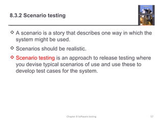 8.3.2 Scenario testing
 A scenario is a story that describes one way in which the
system might be used.
 Scenarios should be realistic.
 Scenario testing is an approach to release testing where
you devise typical scenarios of use and use these to
develop test cases for the system.
Chapter 8 Software testing 57
 