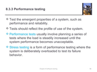 8.3.3 Performance testing
 Test the emergent properties of a system, such as
performance and reliability.
 Tests should reflect the profile of use of the system.
 Performance tests usually involve planning a series of
tests where the load is steadily increased until the
system performance becomes unacceptable.
 Stress testing is a form of performance testing where the
system is deliberately overloaded to test its failure
behavior.
58Chapter 8 Software testing
 
