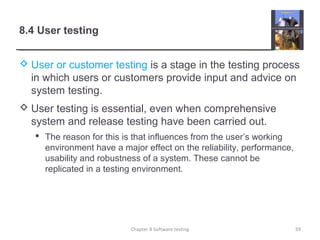 8.4 User testing
 User or customer testing is a stage in the testing process
in which users or customers provide input and advice on
system testing.
 User testing is essential, even when comprehensive
system and release testing have been carried out.
 The reason for this is that influences from the user’s working
environment have a major effect on the reliability, performance,
usability and robustness of a system. These cannot be
replicated in a testing environment.
59Chapter 8 Software testing
 