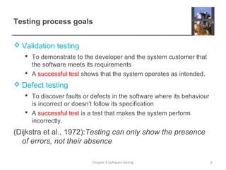Testing process goals
 Validation testing
 To demonstrate to the developer and the system customer that
the software meets its requirements
 A successful test shows that the system operates as intended.
 Defect testing
 To discover faults or defects in the software where its behaviour
is incorrect or doesn’t follow its specification
 A successful test is a test that makes the system perform
incorrectly.
(Dijkstra et al., 1972):Testing can only show the presence
of errors, not their absence
6Chapter 8 Software testing
 