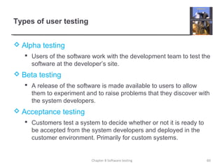 Types of user testing
 Alpha testing
 Users of the software work with the development team to test the
software at the developer’s site.
 Beta testing
 A release of the software is made available to users to allow
them to experiment and to raise problems that they discover with
the system developers.
 Acceptance testing
 Customers test a system to decide whether or not it is ready to
be accepted from the system developers and deployed in the
customer environment. Primarily for custom systems.
60Chapter 8 Software testing
 