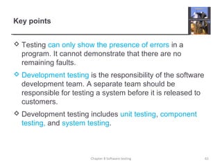 Key points
 Testing can only show the presence of errors in a
program. It cannot demonstrate that there are no
remaining faults.
 Development testing is the responsibility of the software
development team. A separate team should be
responsible for testing a system before it is released to
customers.
 Development testing includes unit testing, component
testing, and system testing.
Chapter 8 Software testing 61
 