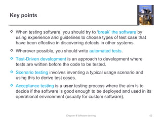 Key points
 When testing software, you should try to ‘break’ the software by
using experience and guidelines to choose types of test case that
have been effective in discovering defects in other systems.
 Wherever possible, you should write automated tests.
 Test-Driven development is an approach to development where
tests are written before the code to be tested.
 Scenario testing involves inventing a typical usage scenario and
using this to derive test cases.
 Acceptance testing is a user testing process where the aim is to
decide if the software is good enough to be deployed and used in its
operational environment (usually for custom software).
62Chapter 8 Software testing
 