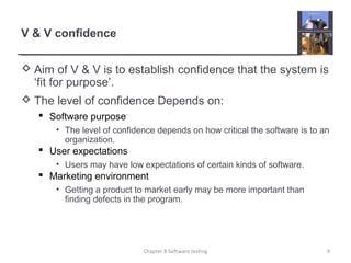 V & V confidence
 Aim of V & V is to establish confidence that the system is
‘fit for purpose’.
 The level of confidence Depends on:
 Software purpose
• The level of confidence depends on how critical the software is to an
organization.
 User expectations
• Users may have low expectations of certain kinds of software.
 Marketing environment
• Getting a product to market early may be more important than
finding defects in the program.
9Chapter 8 Software testing
 