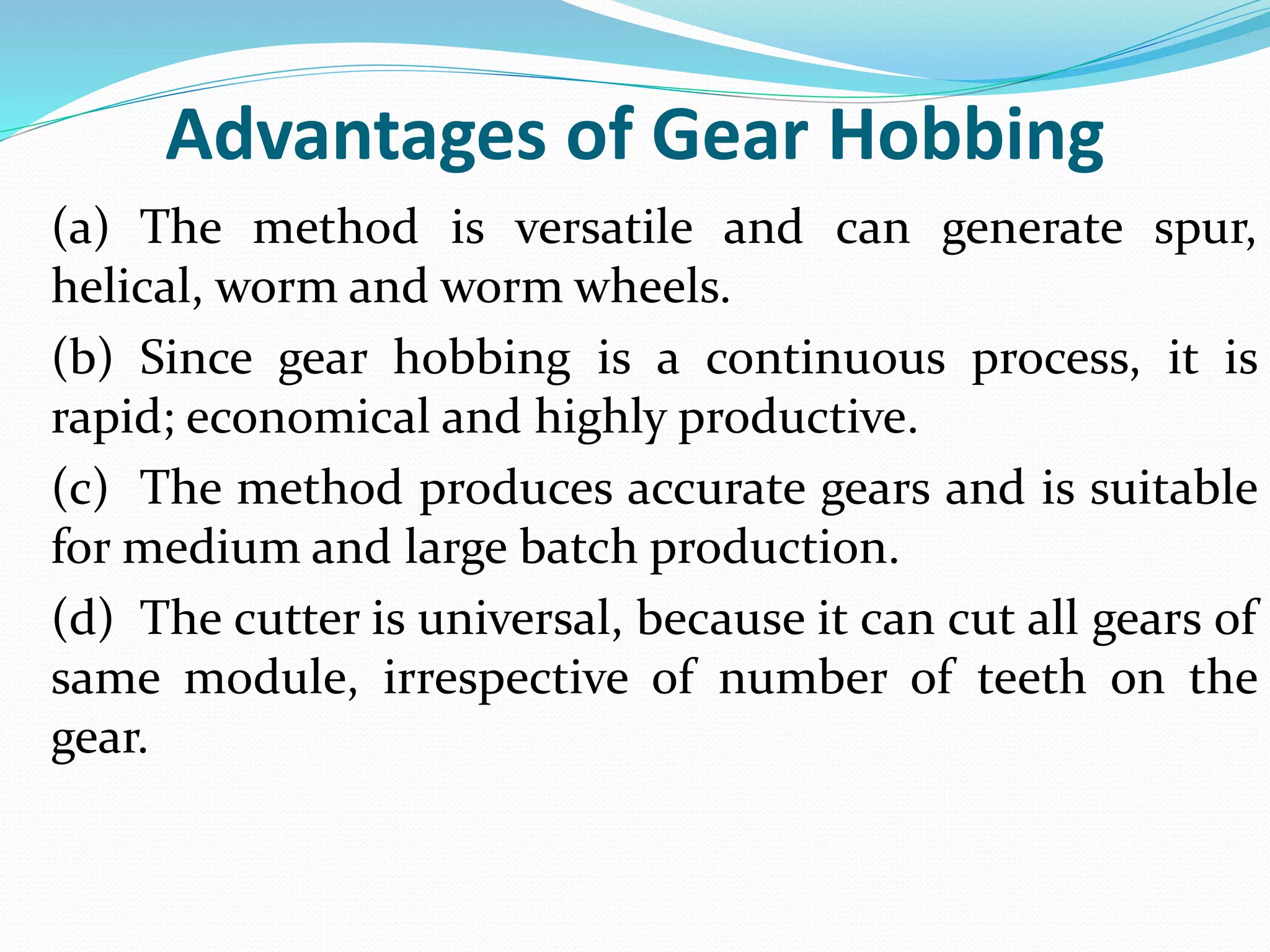 Advantages of Gear Hobbing
(a) The method is versatile and can generate spur,
helical, worm and worm wheels.
(b) Since gear hobbing is a continuous process, it is
rapid; economical and highly productive.
(c) The method produces accurate gears and is suitable
for medium and large batch production.
(d) The cutter is universal, because it can cut all gears of
same module, irrespective of number of teeth on the
gear.
 