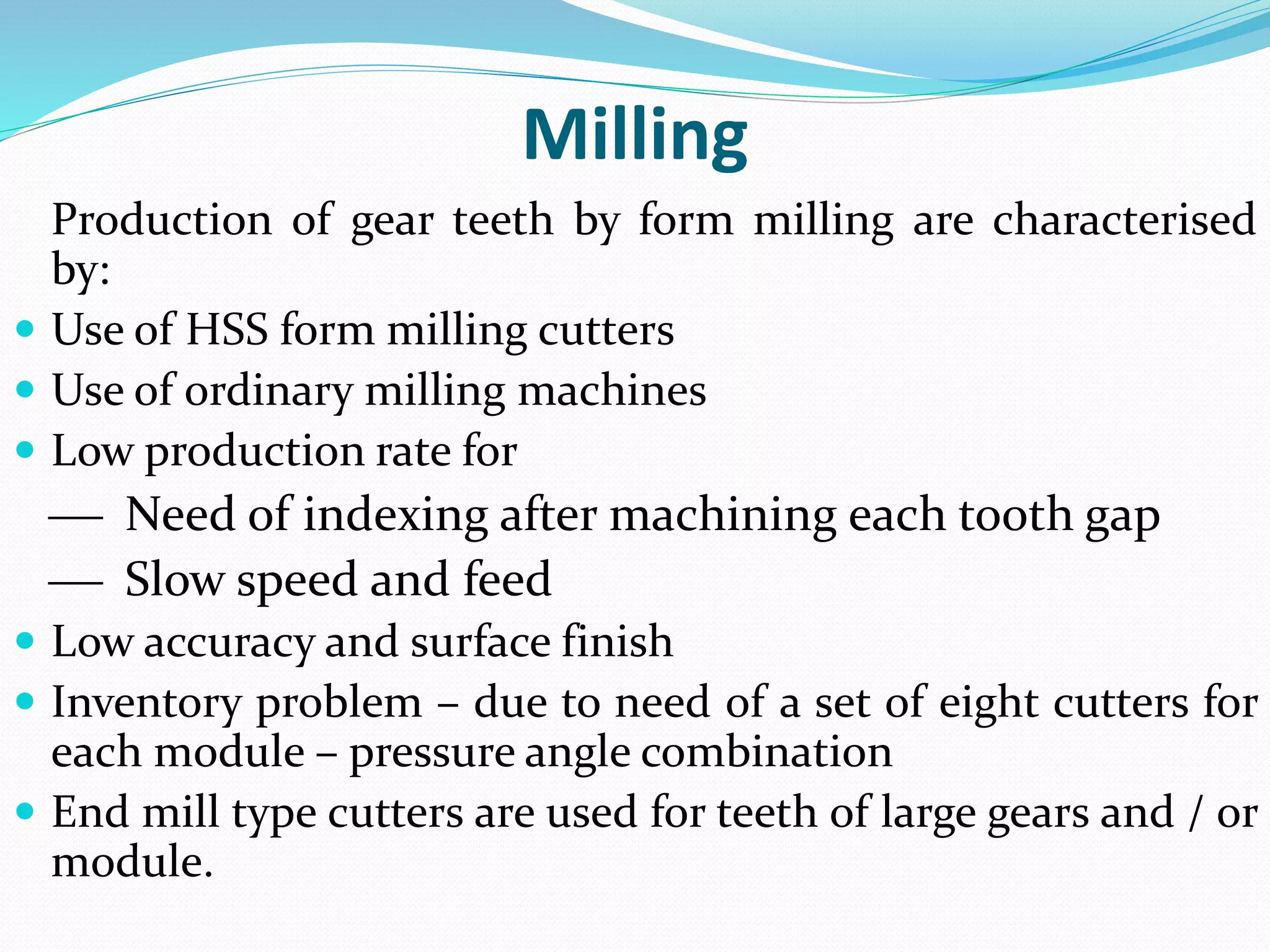Milling
Production of gear teeth by form milling are characterised
by:
 Use of HSS form milling cutters
 Use of ordinary milling machines
 Low production rate for
 Need of indexing after machining each tooth gap
 Slow speed and feed
 Low accuracy and surface finish
 Inventory problem – due to need of a set of eight cutters for
each module – pressure angle combination
 End mill type cutters are used for teeth of large gears and / or
module.
 