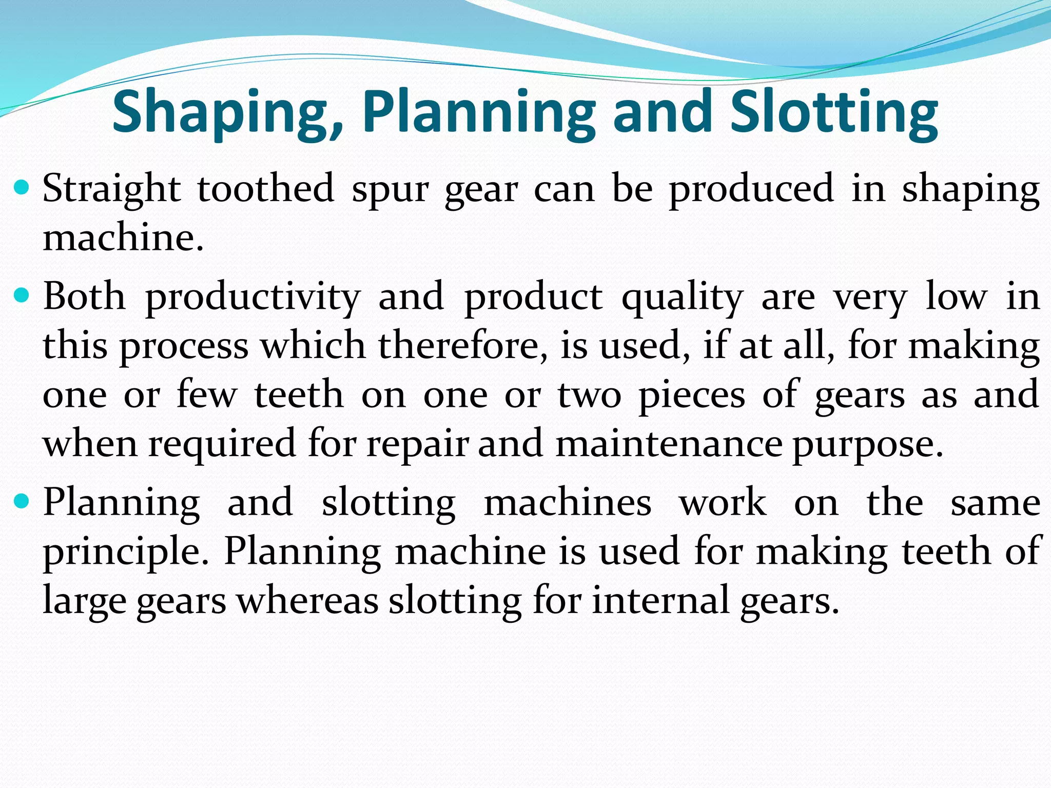 Shaping, Planning and Slotting
 Straight toothed spur gear can be produced in shaping
machine.
 Both productivity and product quality are very low in
this process which therefore, is used, if at all, for making
one or few teeth on one or two pieces of gears as and
when required for repair and maintenance purpose.
 Planning and slotting machines work on the same
principle. Planning machine is used for making teeth of
large gears whereas slotting for internal gears.
 