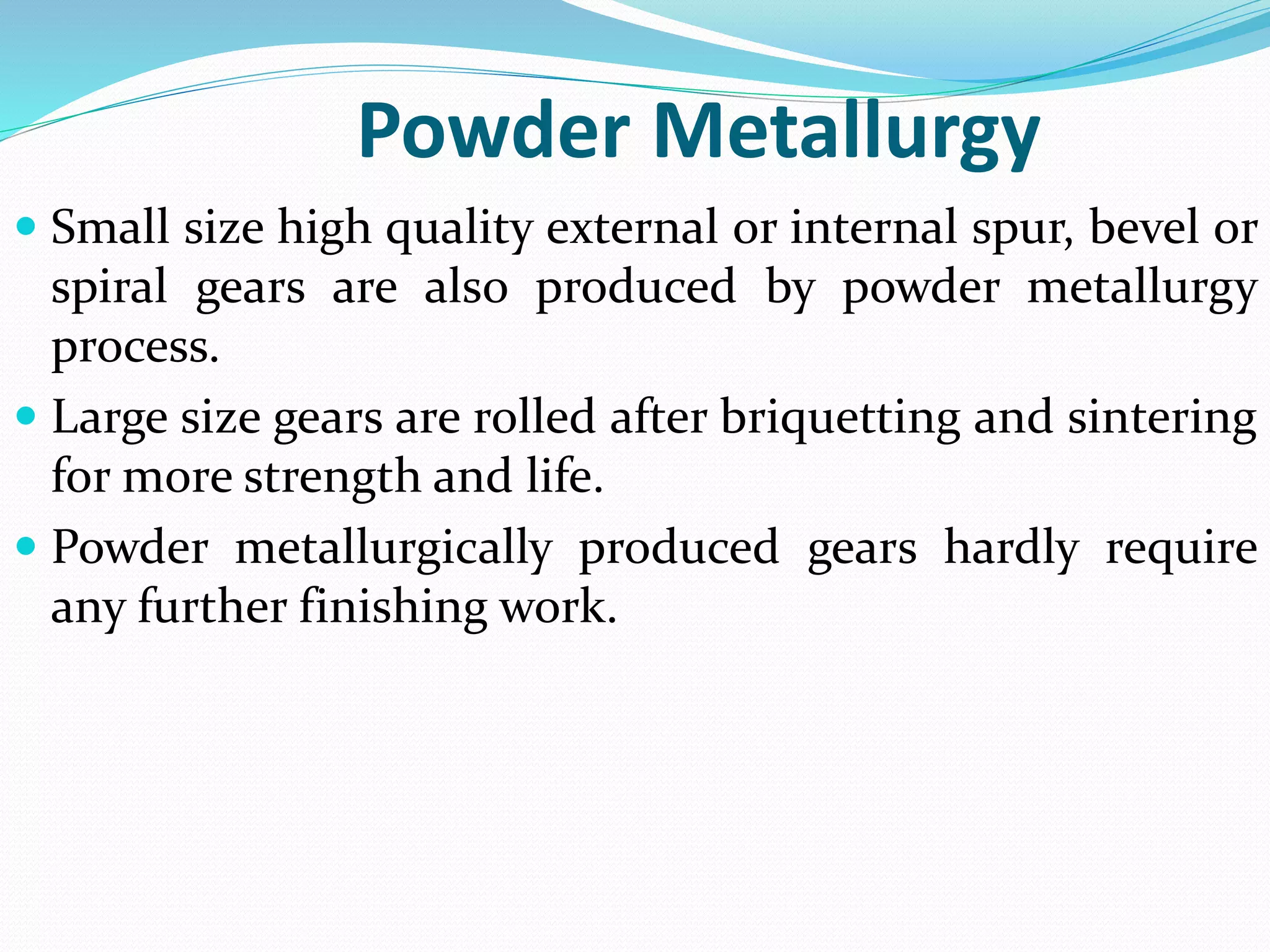 Powder Metallurgy
 Small size high quality external or internal spur, bevel or
spiral gears are also produced by powder metallurgy
process.
 Large size gears are rolled after briquetting and sintering
for more strength and life.
 Powder metallurgically produced gears hardly require
any further finishing work.
 