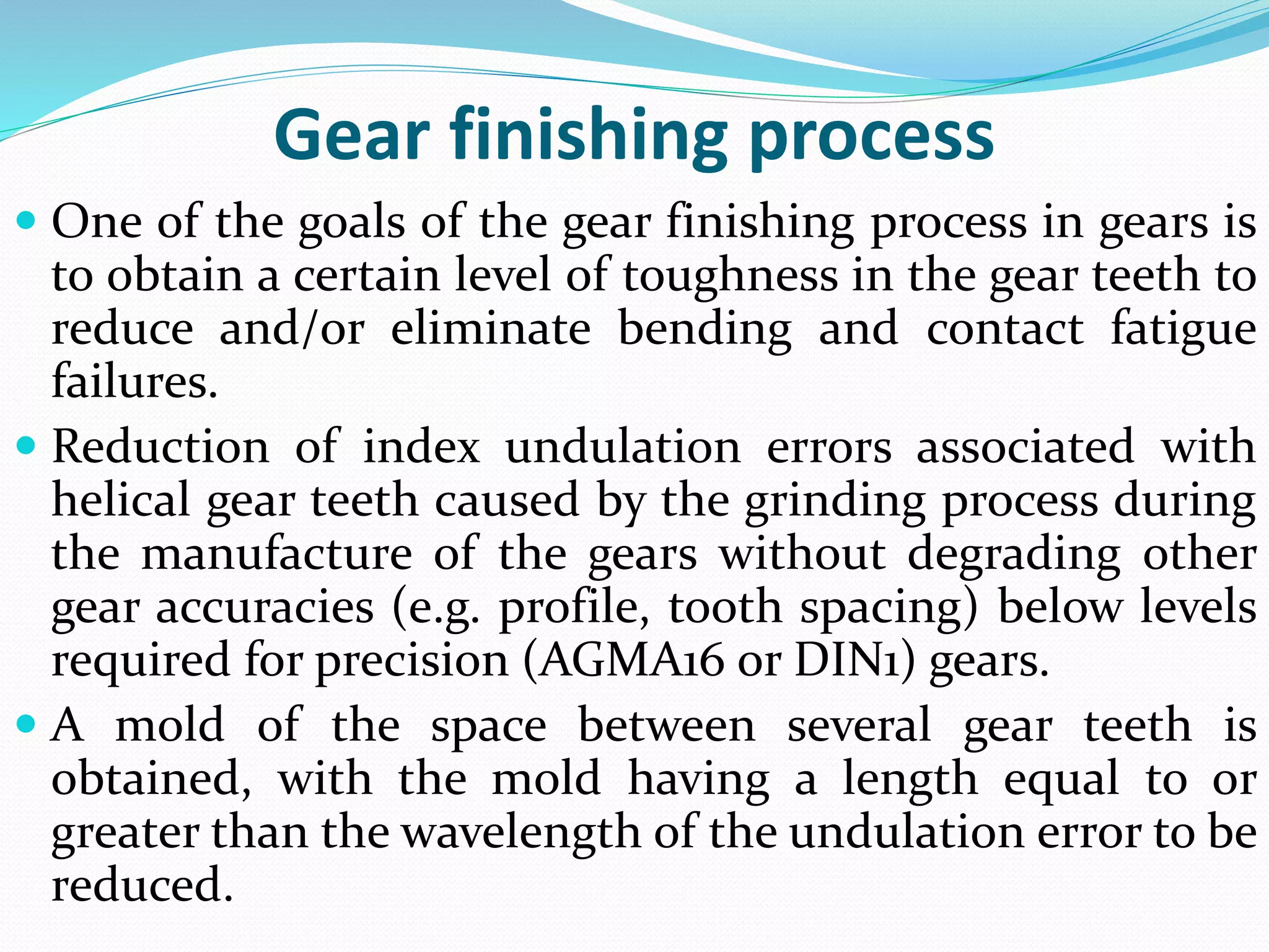 Gear finishing process
 One of the goals of the gear finishing process in gears is
to obtain a certain level of toughness in the gear teeth to
reduce and/or eliminate bending and contact fatigue
failures.
 Reduction of index undulation errors associated with
helical gear teeth caused by the grinding process during
the manufacture of the gears without degrading other
gear accuracies (e.g. profile, tooth spacing) below levels
required for precision (AGMA16 or DIN1) gears.
 A mold of the space between several gear teeth is
obtained, with the mold having a length equal to or
greater than the wavelength of the undulation error to be
reduced.
 