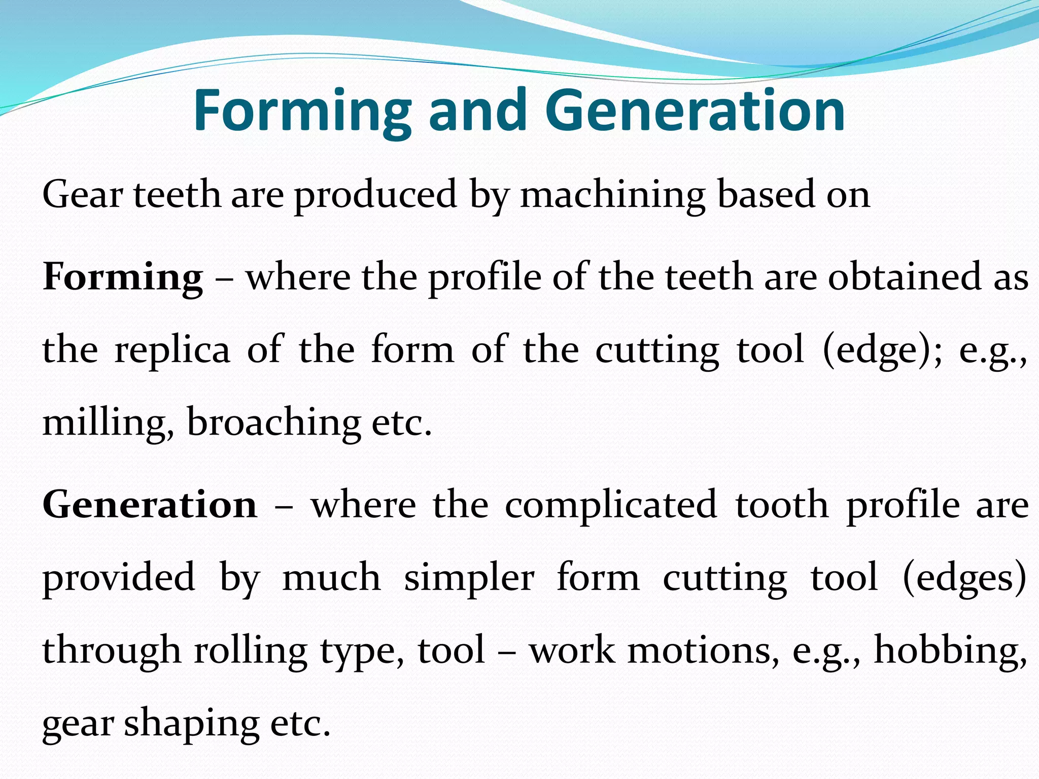 Forming and Generation
Gear teeth are produced by machining based on
Forming – where the profile of the teeth are obtained as
the replica of the form of the cutting tool (edge); e.g.,
milling, broaching etc.
Generation – where the complicated tooth profile are
provided by much simpler form cutting tool (edges)
through rolling type, tool – work motions, e.g., hobbing,
gear shaping etc.
 
