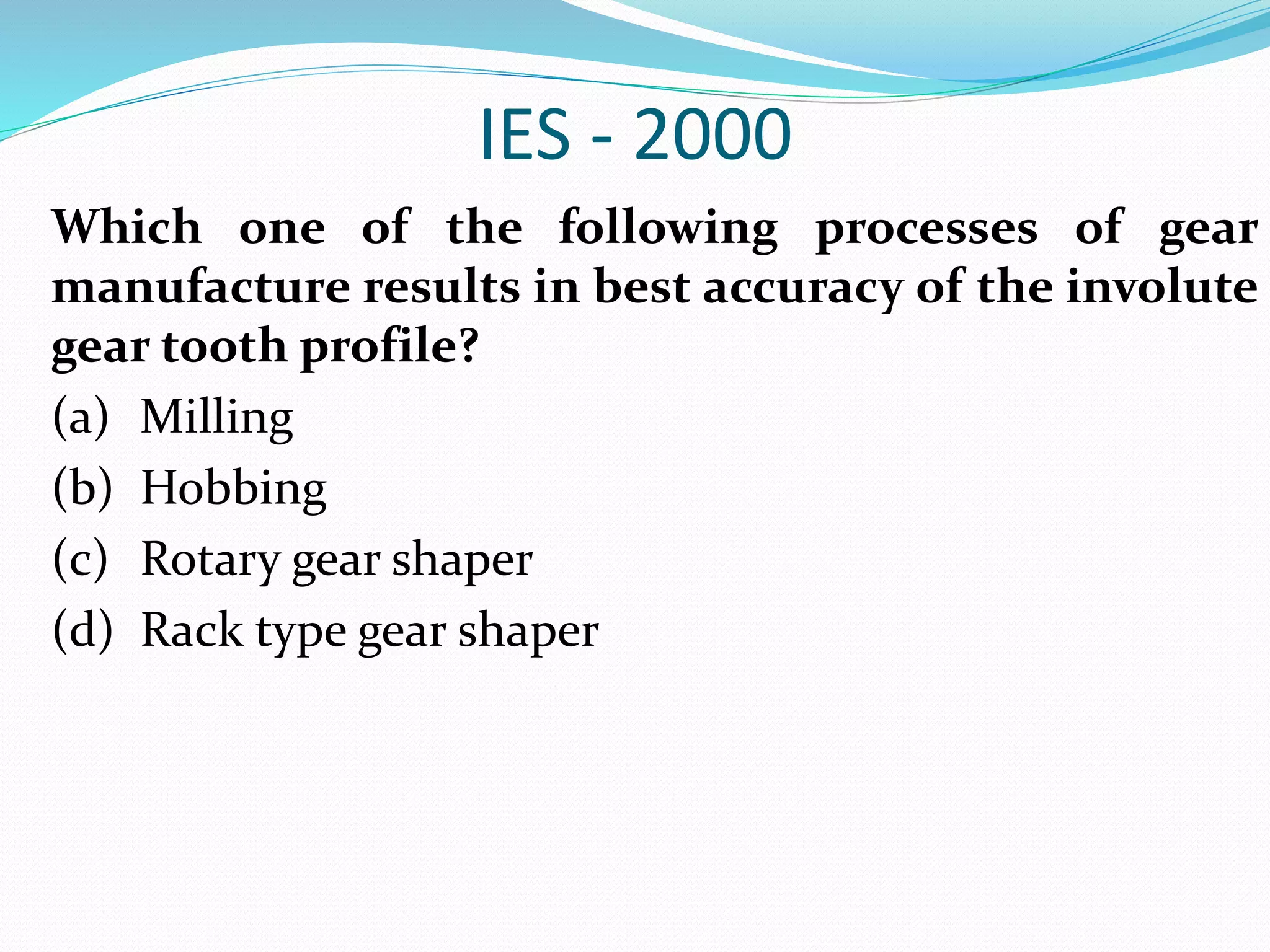 IES - 2000
Which one of the following processes of gear
manufacture results in best accuracy of the involute
gear tooth profile?
(a) Milling
(b) Hobbing
(c) Rotary gear shaper
(d) Rack type gear shaper
 