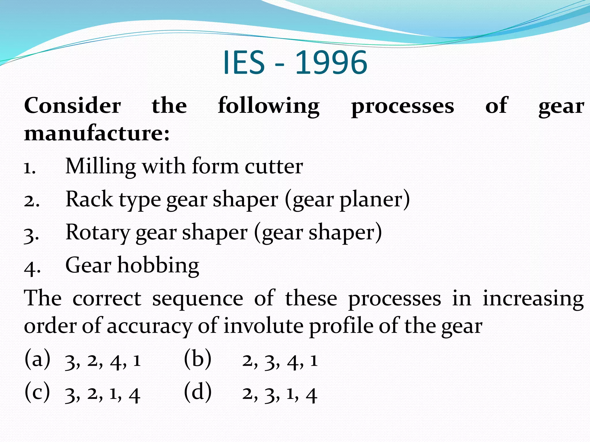 IES - 1996
Consider the following processes of gear
manufacture:
1. Milling with form cutter
2. Rack type gear shaper (gear planer)
3. Rotary gear shaper (gear shaper)
4. Gear hobbing
The correct sequence of these processes in increasing
order of accuracy of involute profile of the gear
(a) 3, 2, 4, 1 (b) 2, 3, 4, 1
(c) 3, 2, 1, 4 (d) 2, 3, 1, 4
 