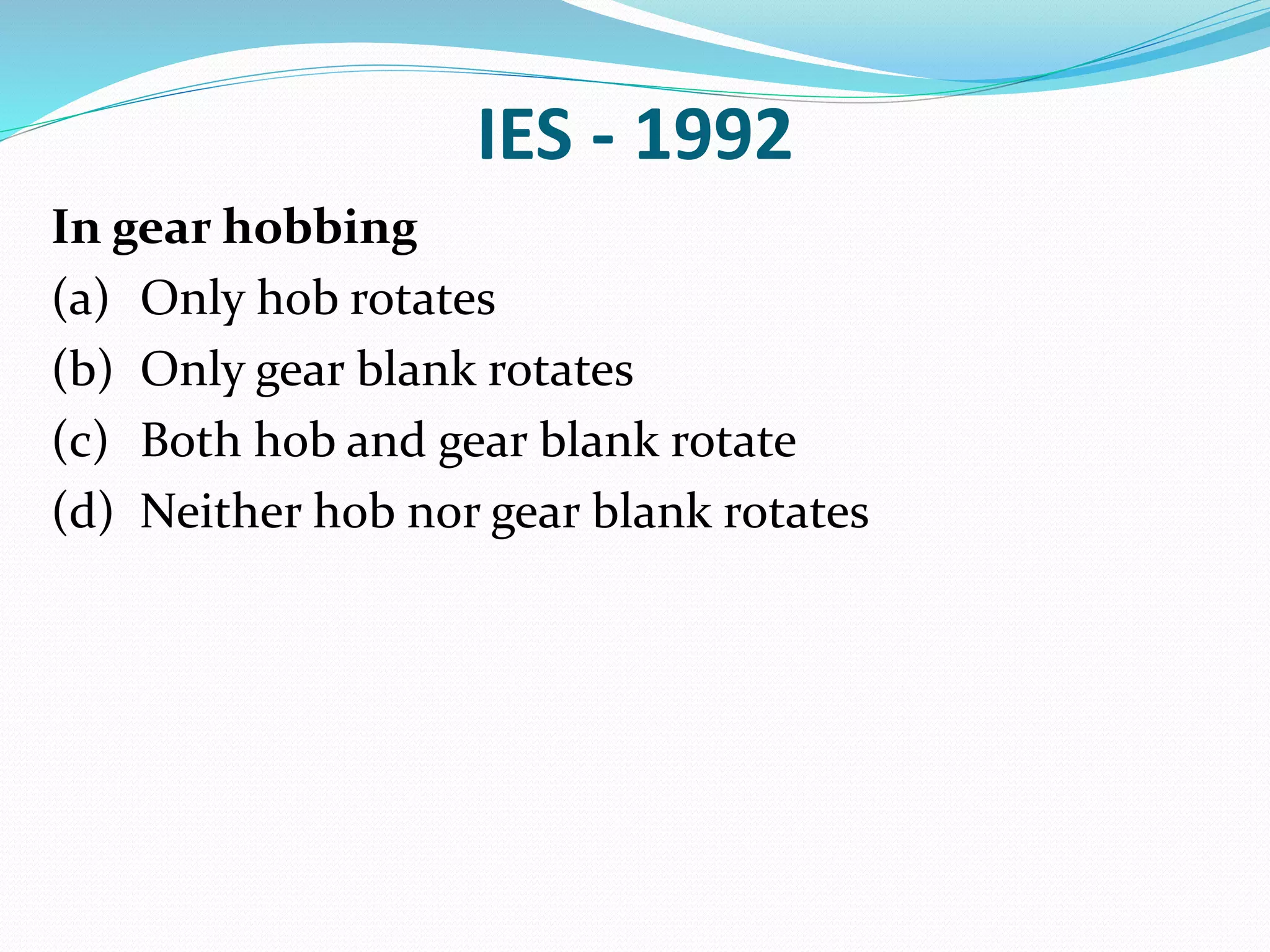IES - 1992
In gear hobbing
(a) Only hob rotates
(b) Only gear blank rotates
(c) Both hob and gear blank rotate
(d) Neither hob nor gear blank rotates
 