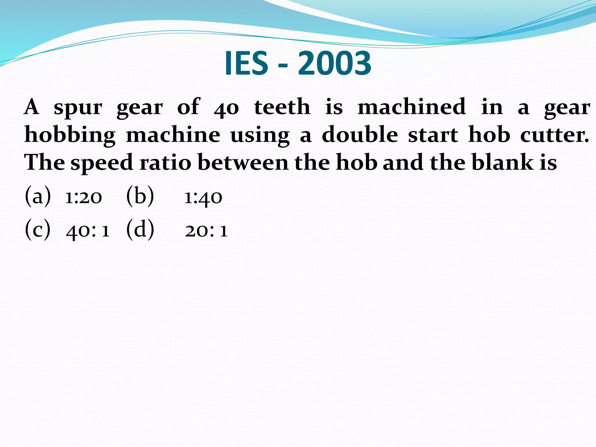 IES - 2003
A spur gear of 40 teeth is machined in a gear
hobbing machine using a double start hob cutter.
The speed ratio between the hob and the blank is
(a) 1:20 (b) 1:40
(c) 40: 1 (d) 20: 1
 