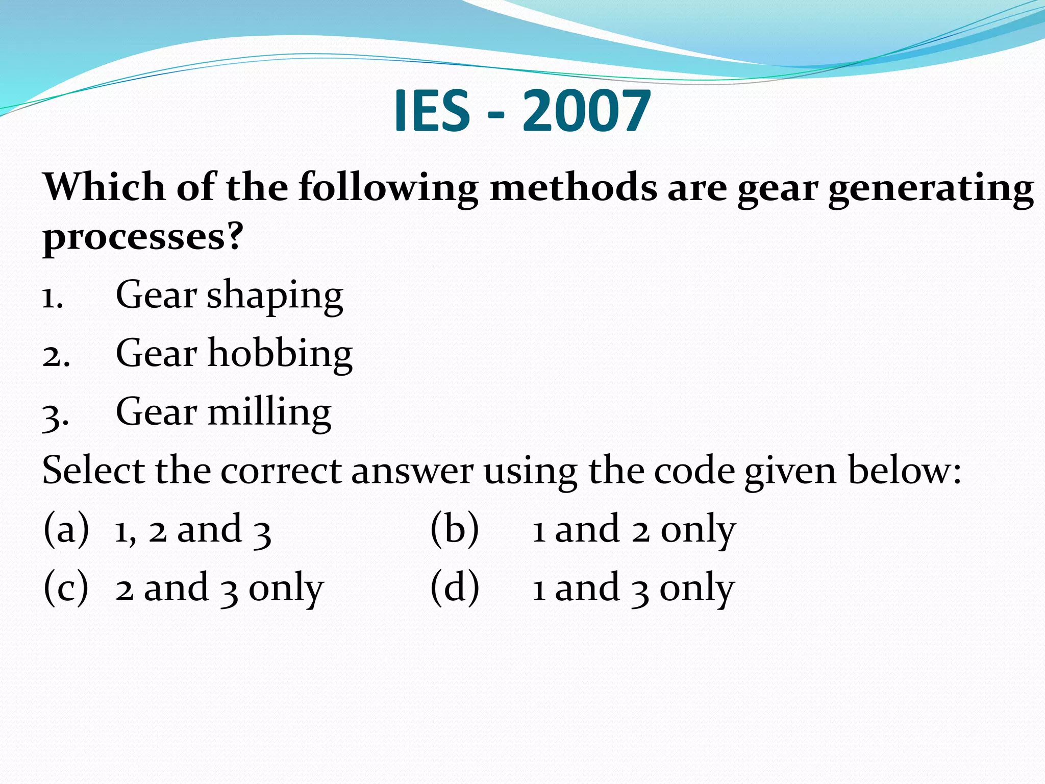 IES - 2007
Which of the following methods are gear generating
processes?
1. Gear shaping
2. Gear hobbing
3. Gear milling
Select the correct answer using the code given below:
(a) 1, 2 and 3 (b) 1 and 2 only
(c) 2 and 3 only (d) 1 and 3 only
 