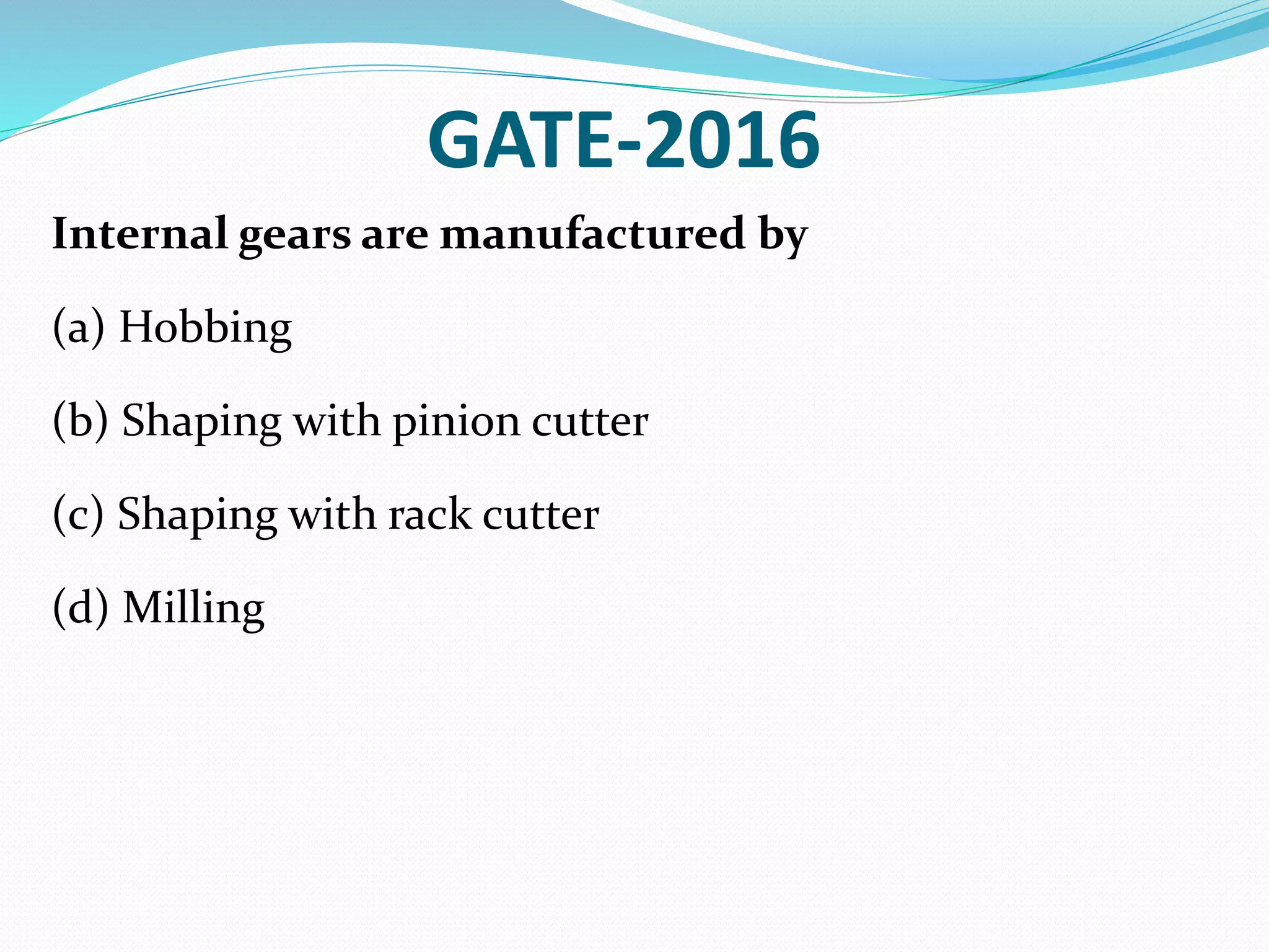 GATE-2016
Internal gears are manufactured by
(a) Hobbing
(b) Shaping with pinion cutter
(c) Shaping with rack cutter
(d) Milling
 