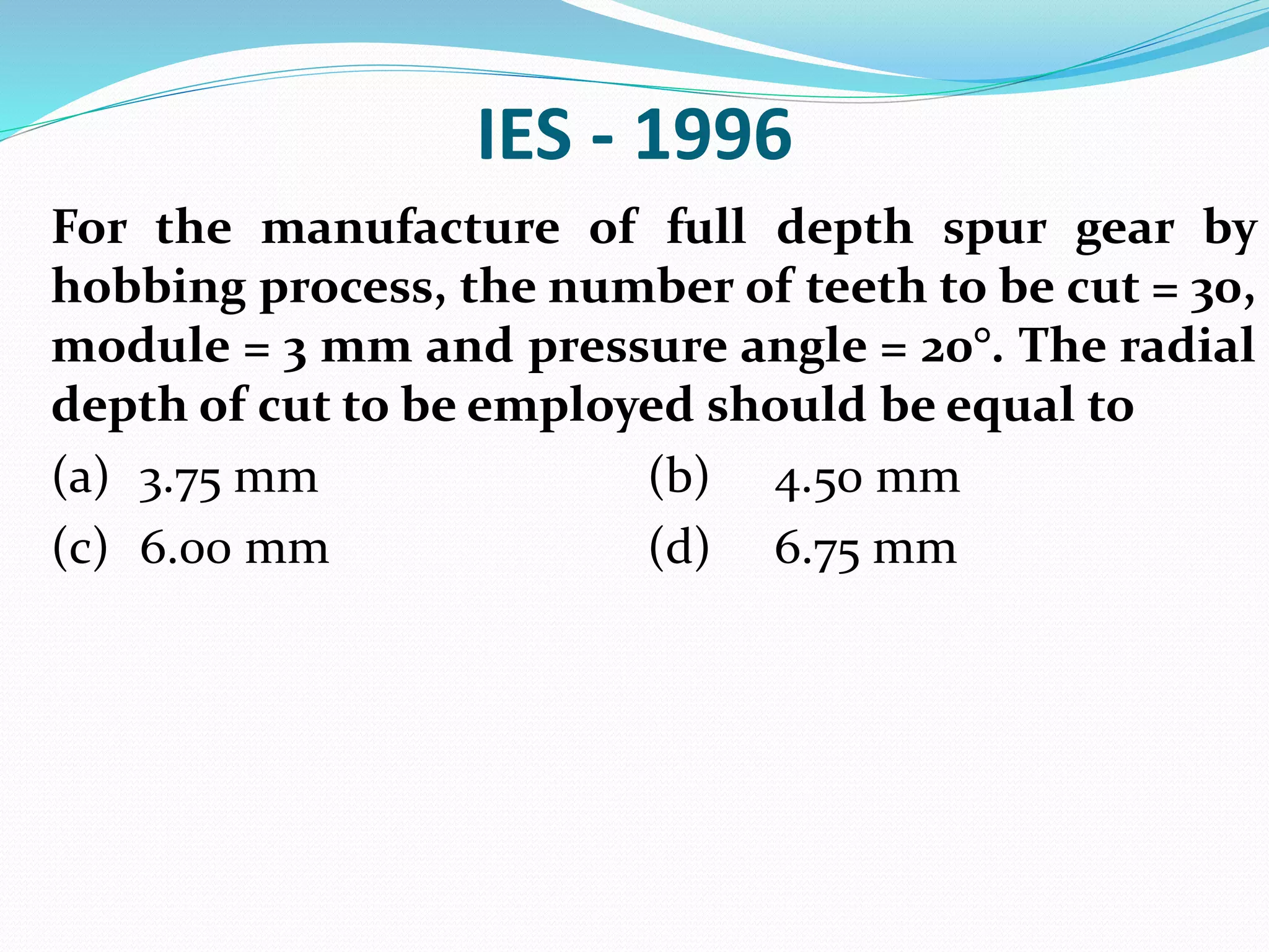 IES - 1996
For the manufacture of full depth spur gear by
hobbing process, the number of teeth to be cut = 30,
module = 3 mm and pressure angle = 20°. The radial
depth of cut to be employed should be equal to
(a) 3.75 mm (b) 4.50 mm
(c) 6.00 mm (d) 6.75 mm
 