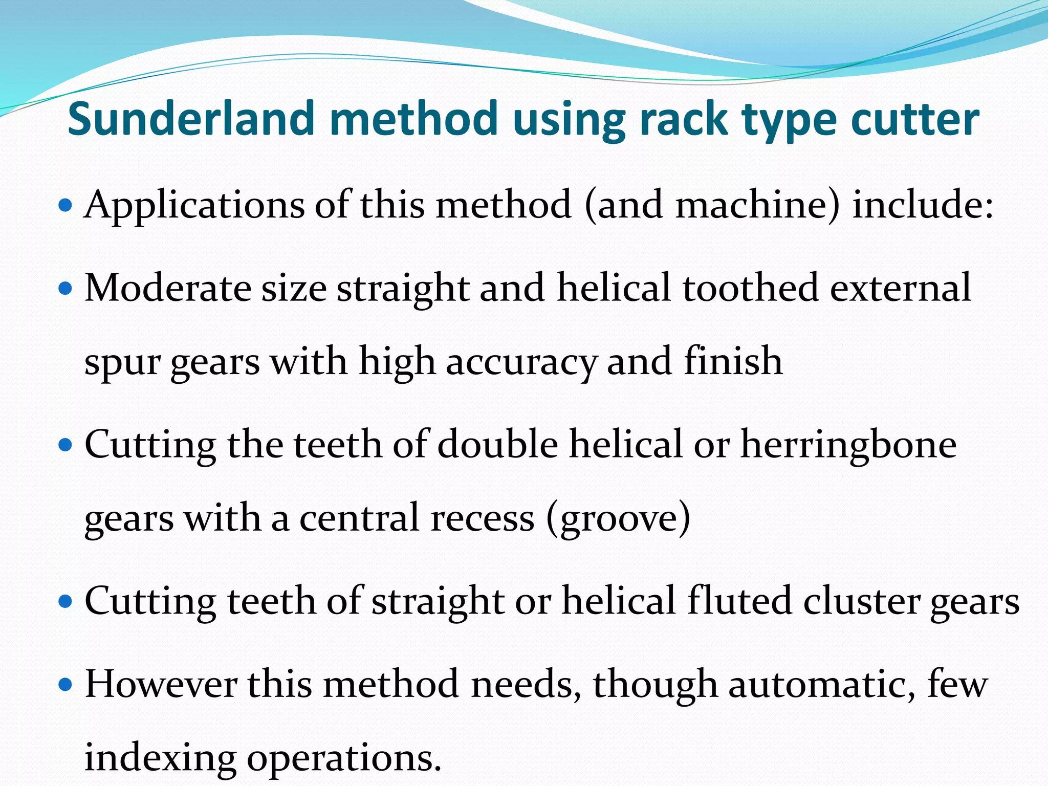 Sunderland method using rack type cutter
 Applications of this method (and machine) include:
 Moderate size straight and helical toothed external
spur gears with high accuracy and finish
 Cutting the teeth of double helical or herringbone
gears with a central recess (groove)
 Cutting teeth of straight or helical fluted cluster gears
 However this method needs, though automatic, few
indexing operations.
 