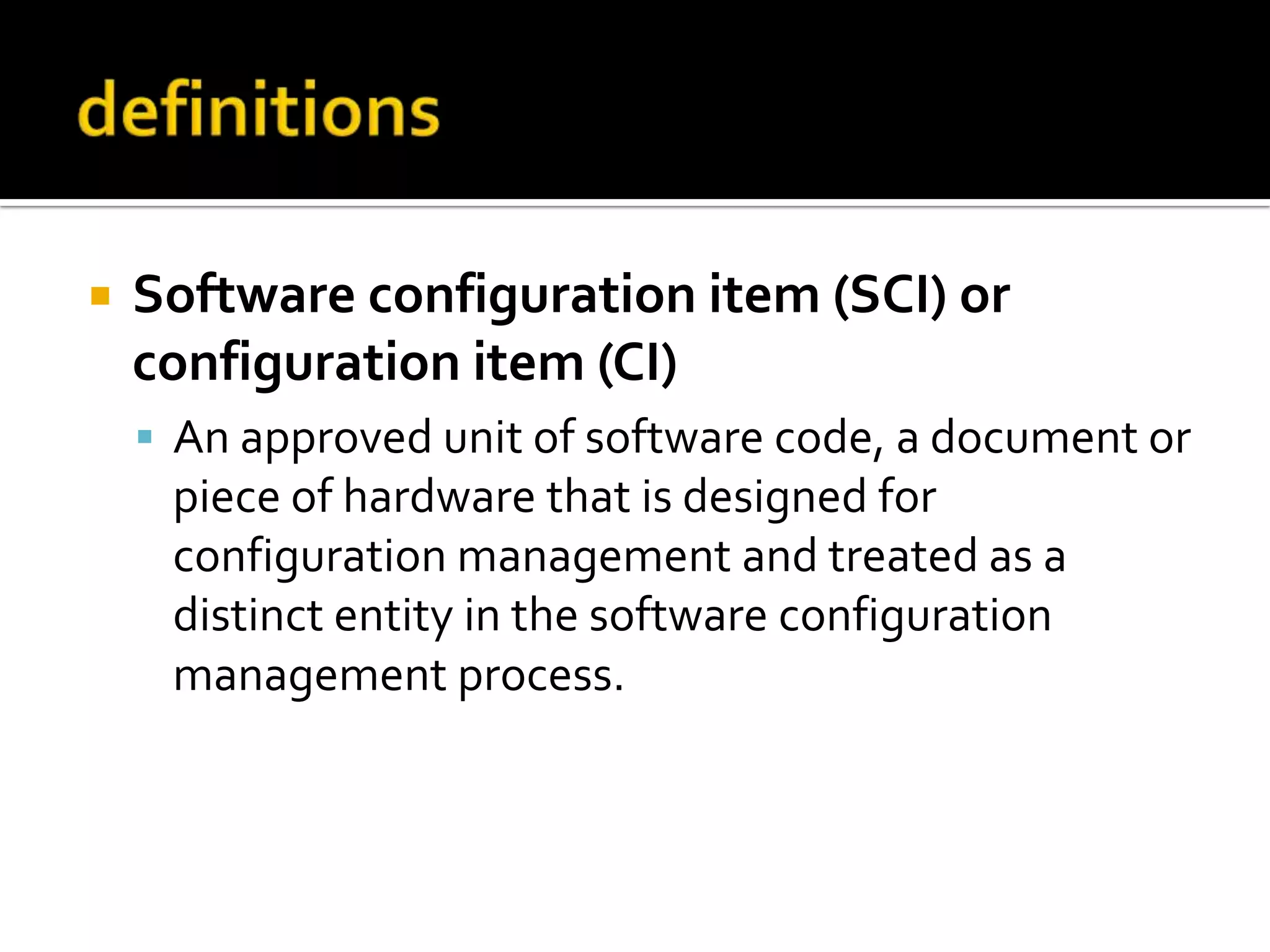 

Software configuration item (SCI) or
configuration item (CI)
 An approved unit of software code, a document or

piece of hardware that is designed for
configuration management and treated as a
distinct entity in the software configuration
management process.

 