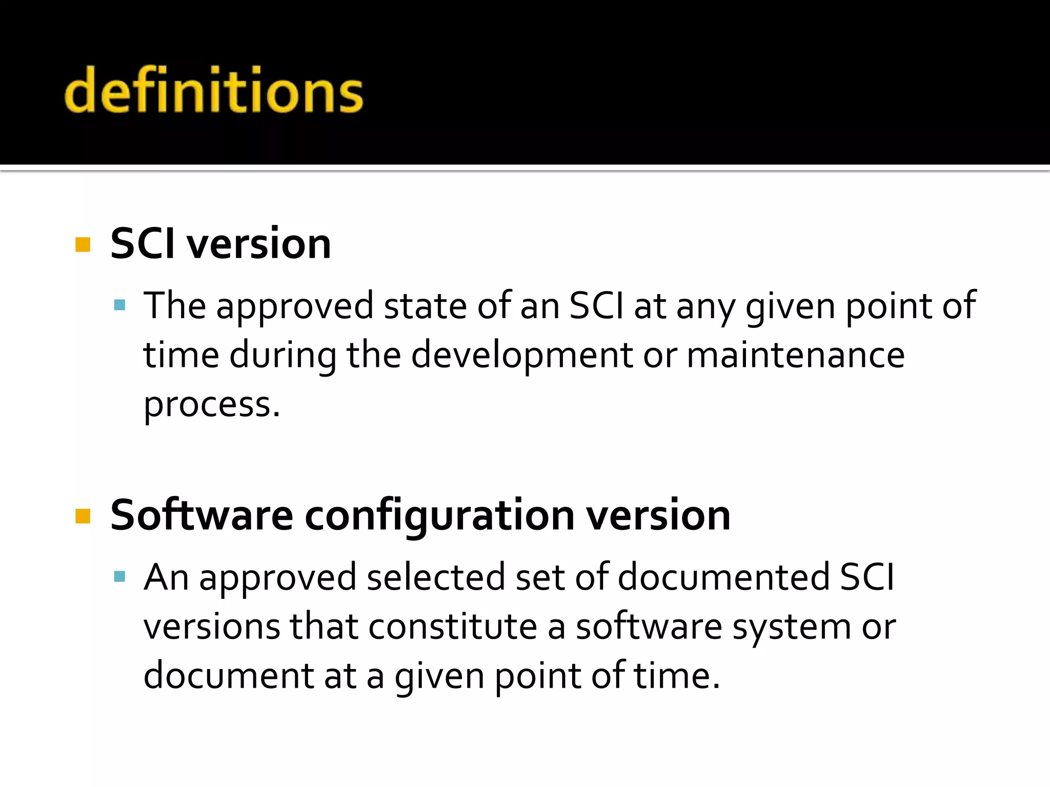 

SCI version
 The approved state of an SCI at any given point of

time during the development or maintenance
process.


Software configuration version
 An approved selected set of documented SCI

versions that constitute a software system or
document at a given point of time.

 