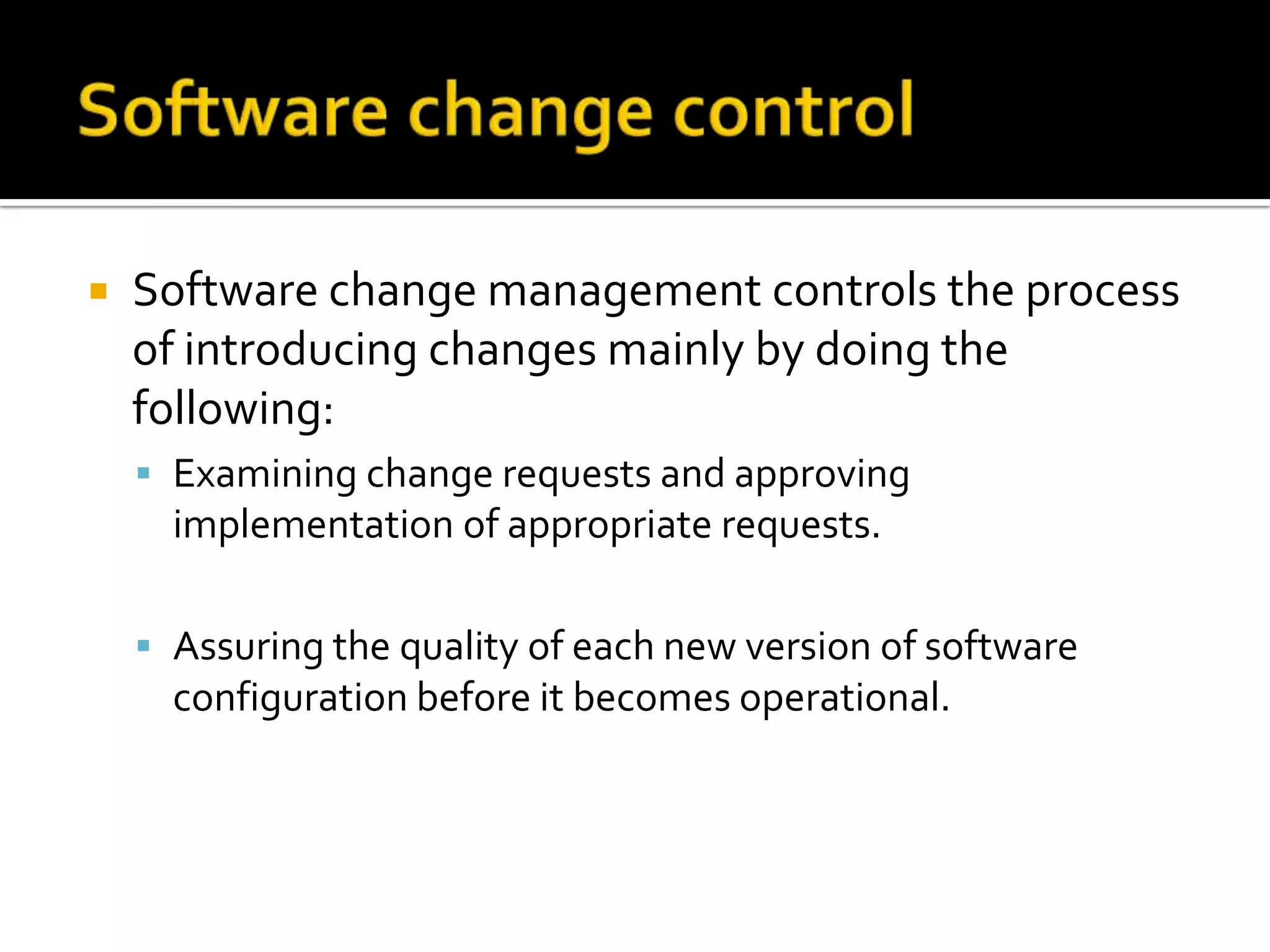 

Software change management controls the process
of introducing changes mainly by doing the
following:
 Examining change requests and approving

implementation of appropriate requests.
 Assuring the quality of each new version of software

configuration before it becomes operational.

 