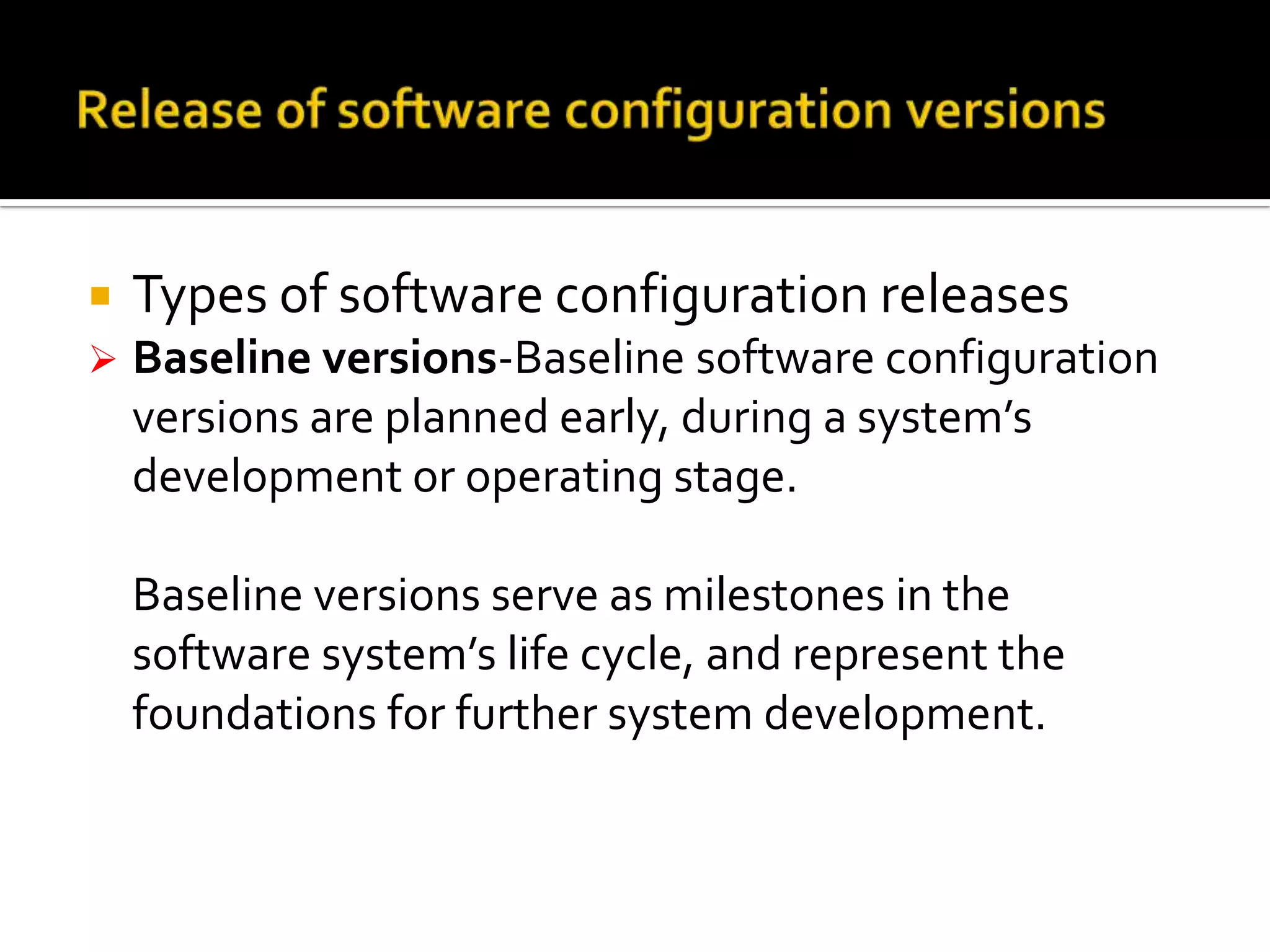 

Types of software configuration releases



Baseline versions-Baseline software configuration
versions are planned early, during a system’s
development or operating stage.
Baseline versions serve as milestones in the
software system’s life cycle, and represent the
foundations for further system development.

 