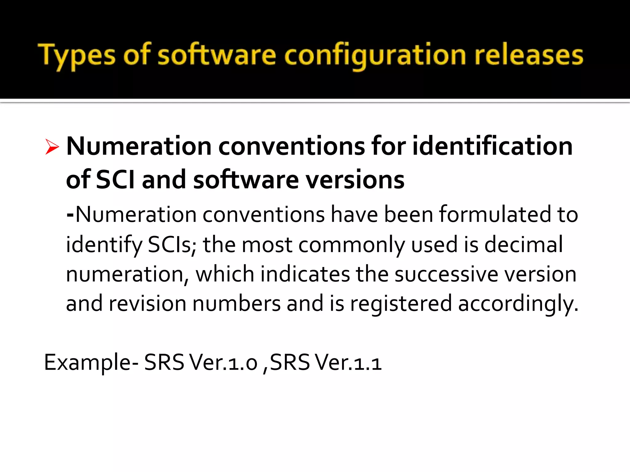  Numeration conventions for identification

of SCI and software versions
-Numeration conventions have been formulated to
identify SCIs; the most commonly used is decimal
numeration, which indicates the successive version
and revision numbers and is registered accordingly.

Example- SRS Ver.1.0 ,SRS Ver.1.1

 