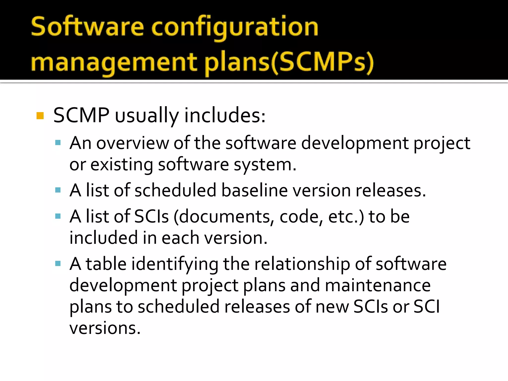 

SCMP usually includes:
 An overview of the software development project

or existing software system.
 A list of scheduled baseline version releases.
 A list of SCIs (documents, code, etc.) to be
included in each version.
 A table identifying the relationship of software
development project plans and maintenance
plans to scheduled releases of new SCIs or SCI
versions.

 