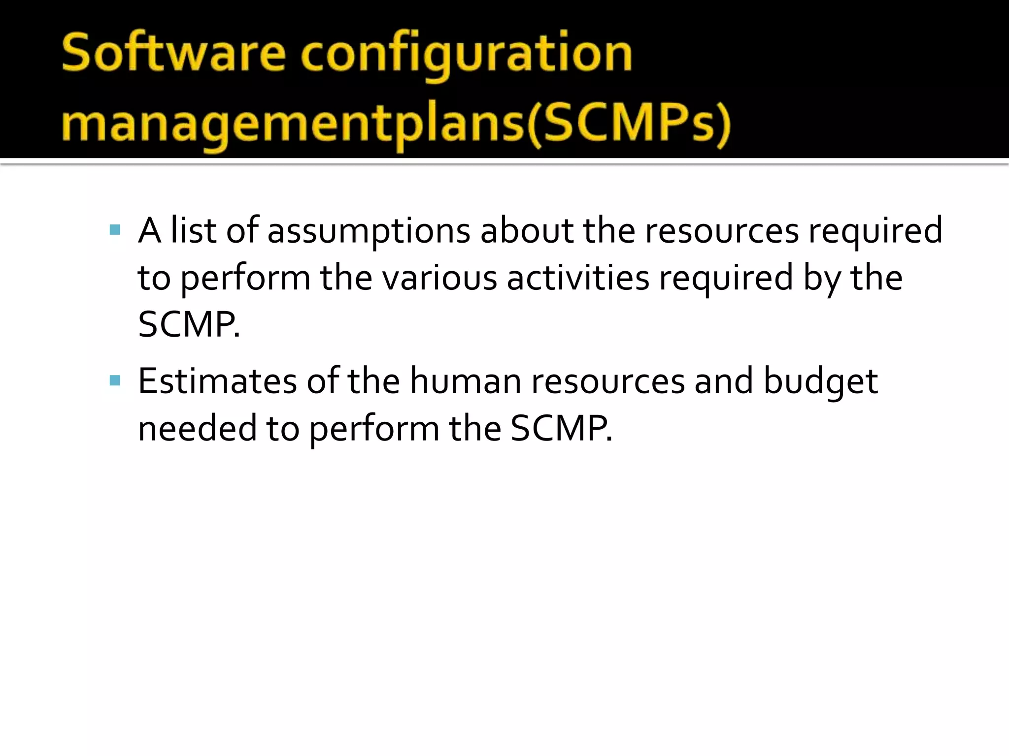  A list of assumptions about the resources required

to perform the various activities required by the
SCMP.
 Estimates of the human resources and budget
needed to perform the SCMP.

 