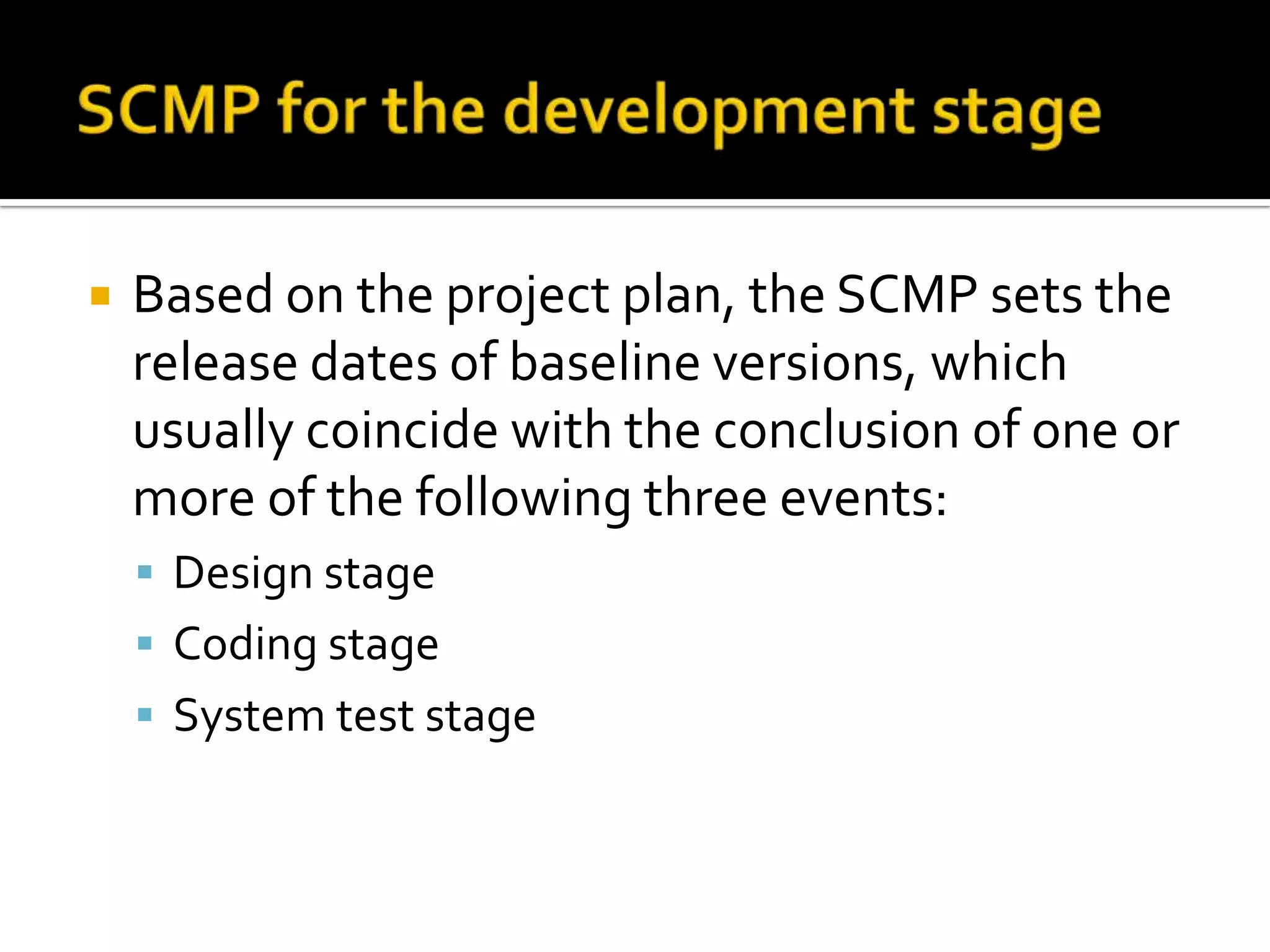 

Based on the project plan, the SCMP sets the
release dates of baseline versions, which
usually coincide with the conclusion of one or
more of the following three events:
 Design stage
 Coding stage
 System test stage

 