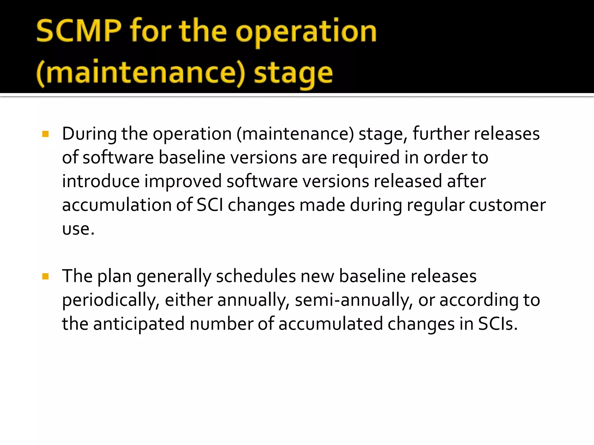 

During the operation (maintenance) stage, further releases
of software baseline versions are required in order to
introduce improved software versions released after
accumulation of SCI changes made during regular customer
use.



The plan generally schedules new baseline releases
periodically, either annually, semi-annually, or according to
the anticipated number of accumulated changes in SCIs.

 