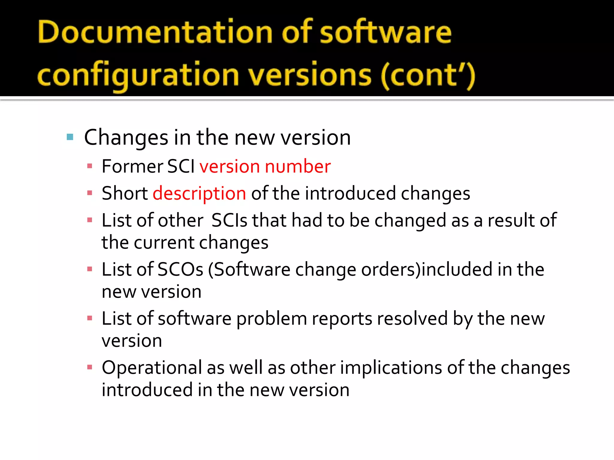  Changes in the new version
▪ Former SCI version number
▪ Short description of the introduced changes
▪ List of other SCIs that had to be changed as a result of
the current changes
▪ List of SCOs (Software change orders)included in the
new version
▪ List of software problem reports resolved by the new
version
▪ Operational as well as other implications of the changes
introduced in the new version

 