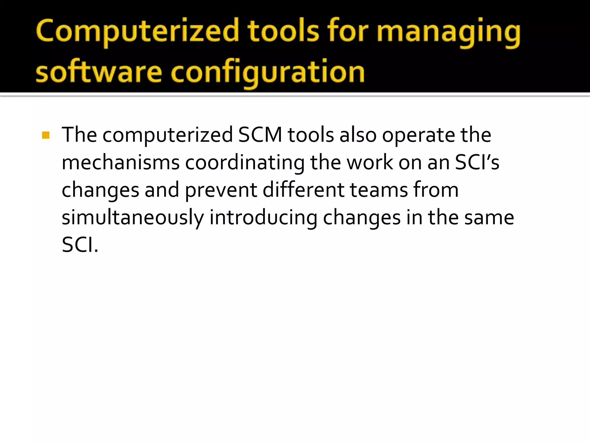 

The computerized SCM tools also operate the
mechanisms coordinating the work on an SCI’s
changes and prevent different teams from
simultaneously introducing changes in the same
SCI.

 