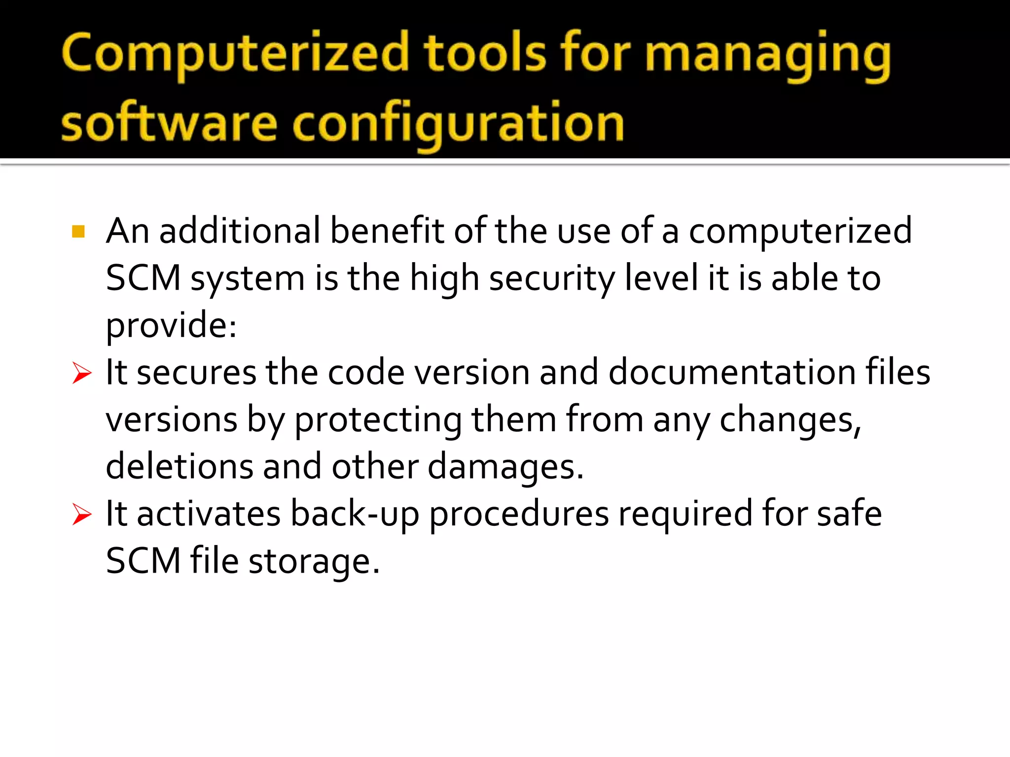 An additional benefit of the use of a computerized
SCM system is the high security level it is able to
provide:
 It secures the code version and documentation files
versions by protecting them from any changes,
deletions and other damages.
 It activates back-up procedures required for safe
SCM file storage.


 