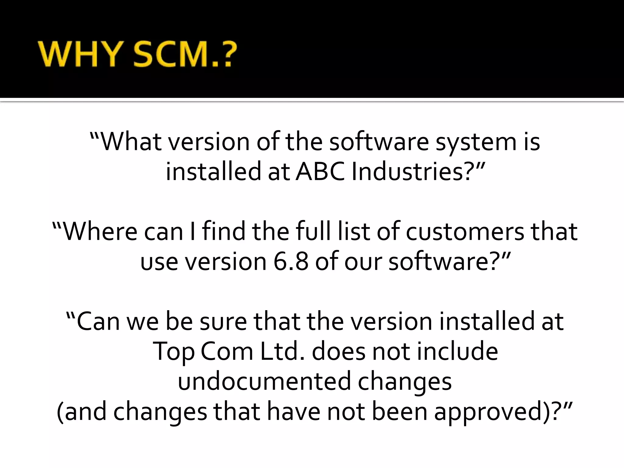 “What version of the software system is
installed at ABC Industries?”
“Where can I find the full list of customers that
use version 6.8 of our software?”
“Can we be sure that the version installed at
Top Com Ltd. does not include
undocumented changes
(and changes that have not been approved)?”

 