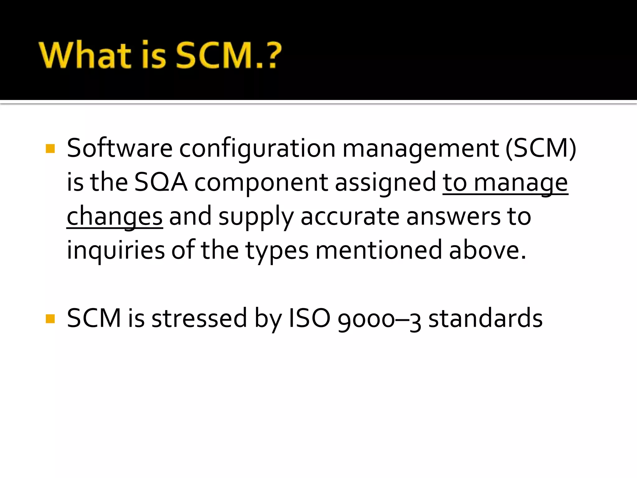 

Software configuration management (SCM)
is the SQA component assigned to manage
changes and supply accurate answers to
inquiries of the types mentioned above.



SCM is stressed by ISO 9000–3 standards

 