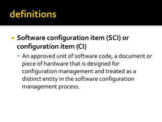 

Software configuration item (SCI) or
configuration item (CI)
 An approved unit of software code, a document or

piece of hardware that is designed for
configuration management and treated as a
distinct entity in the software configuration
management process.

 