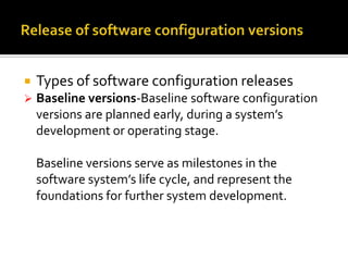 

Types of software configuration releases



Baseline versions-Baseline software configuration
versions are planned early, during a system’s
development or operating stage.
Baseline versions serve as milestones in the
software system’s life cycle, and represent the
foundations for further system development.

 