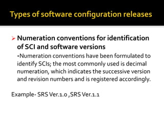  Numeration conventions for identification

of SCI and software versions
-Numeration conventions have been formulated to
identify SCIs; the most commonly used is decimal
numeration, which indicates the successive version
and revision numbers and is registered accordingly.

Example- SRS Ver.1.0 ,SRS Ver.1.1

 