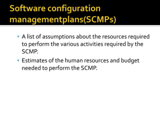  A list of assumptions about the resources required

to perform the various activities required by the
SCMP.
 Estimates of the human resources and budget
needed to perform the SCMP.

 