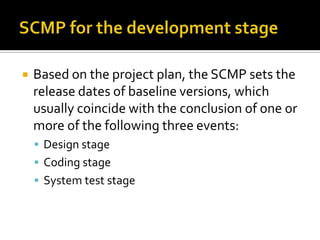 

Based on the project plan, the SCMP sets the
release dates of baseline versions, which
usually coincide with the conclusion of one or
more of the following three events:
 Design stage
 Coding stage
 System test stage

 
