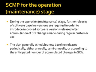 

During the operation (maintenance) stage, further releases
of software baseline versions are required in order to
introduce improved software versions released after
accumulation of SCI changes made during regular customer
use.



The plan generally schedules new baseline releases
periodically, either annually, semi-annually, or according to
the anticipated number of accumulated changes in SCIs.

 